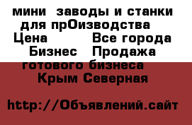 мини- заводы и станки для прОизводства  › Цена ­ 100 - Все города Бизнес » Продажа готового бизнеса   . Крым,Северная